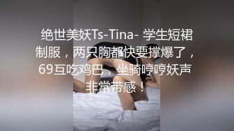 绝世美妖Ts-Tina- 学生短裙制服，两只胸都快要撑爆了，69互吃鸡巴，坐骑哼哼妖声 非常带感！