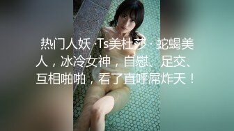 热门人妖 ·Ts美杜莎 · 蛇蝎美人，冰冷女神，自慰、足交、互相啪啪，看了直呼屌炸天！