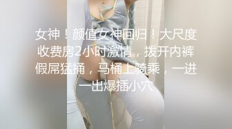 女神！颜值女神回归！大尺度收费房2小时激情，拨开内裤假屌猛捅，马桶上骑乘，一进一出爆插小穴