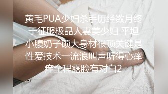 黄毛PUA少妇杀手历经数月终于征服极品人妻美少妇 平坦小腹奶子硕大身材很顶关键是性爱技术一流浪叫声听得心痒痒全程露脸有对白2