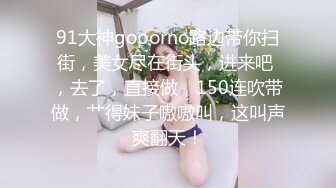 91大神goporno路边带你扫街，美女尽在街头，进来吧 ，去了，直接做，150连吹带做，艹得妹子嗷嗷叫，这叫声爽翻天！