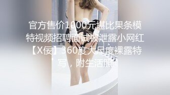 官方售价1000元堪比果条模特视频招聘面试被泄露小网红【X佞】360度大尺度裸露特写，附生活照