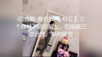 GS自购-售价12【 KFC 】三个身材不错的靓女。短视频三部合集。窄内骚内