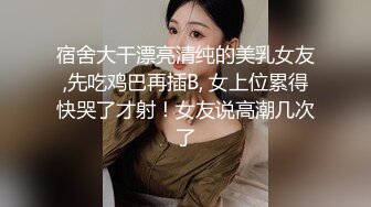 宿舍大干漂亮清纯的美乳女友,先吃鸡巴再插B, 女上位累得快哭了才射！女友说高潮几次了