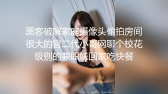 黑客破解家庭摄像头偷拍房间很大的官二代小哥网聊个校花级别的兼职妹回家吃快餐