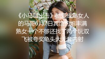 《小马哥出击》酷爱成熟女人的马哥6月7日宾馆约炮丰满熟女一个不够还找了两个玩双飞被夸奖龟头大无套内射