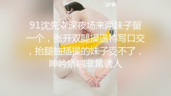 91沈先森深夜场来两妹子留一个，张开双腿摸逼特写口交，抬腿抽插操的妹子受不了，呻吟娇喘非常诱人