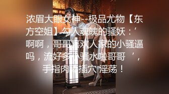 浓眉大眼女神--极品尤物【东方空姐】勾人魂魄的骚妖：’啊啊，哥哥喜欢人家的小骚逼吗，流好多小骚水啦哥哥‘，手指肉棒插穴 淫荡！