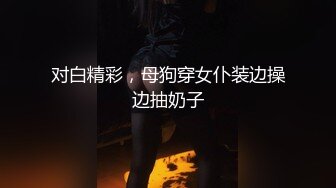 对白精彩，母狗穿女仆装边操边抽奶子