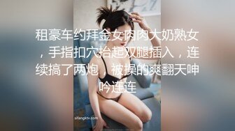 租豪车约拜金女肉肉大奶熟女，手指扣穴抬起双腿插入，连续搞了两炮，被操的爽翻天呻吟连连