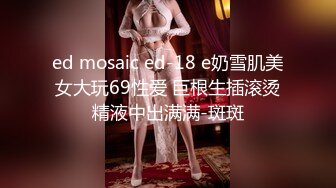 ed mosaic ed-18 e奶雪肌美女大玩69性爱 巨根生插滚烫精液中出满满-斑斑