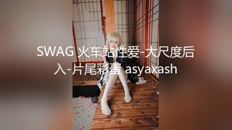 SWAG 火车站性爱-大尺度后入-片尾彩蛋 asyaxash