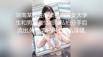 湖南某校性感漂亮的美女大学生和男友激情啪啪私拍分手后流出,外表清纯床上那么淫骚,操的呻吟浪叫!