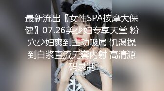 最新流出〖女性SPA按摩大保健〗07.26美少妇专享天堂 粉穴少妇爽到主动吸屌 饥渴操到白浆直流无套内射 高清源码录制