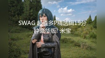 SWAG 超值多P精选辑19分钟豪华版! 米宝