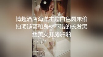 情趣酒店海洋主题白色圆床偷拍项链哥和身材不错的长发黑丝美女开房啪啪