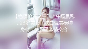 【绝顶枪王之王】上午场晨跑，23岁美女，肤白貌美模特身材，爽歪歪激情交合