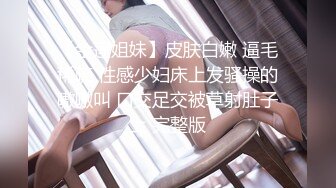 【金莲姐妹】皮肤白嫩 逼毛稀疏 性感少妇床上发骚操的嗷嗷叫 口交足交被草射肚子上 完整版