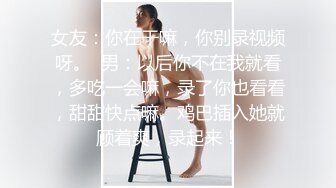 女友：你在干嘛，你别录视频呀。  男：以后你不在我就看，多吃一会嘛，录了你也看看，甜甜快点嘛。鸡巴插入她就顾着爽，录起来！