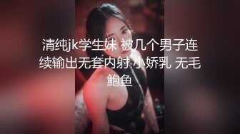 清纯jk学生妹 被几个男子连续输出无套内射 小娇乳 无毛鲍鱼