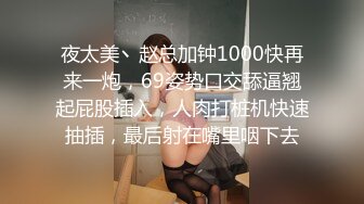 夜太美丶赵总加钟1000快再来一炮，69姿势口交舔逼翘起屁股插入，人肉打桩机快速抽插，最后射在嘴里咽下去